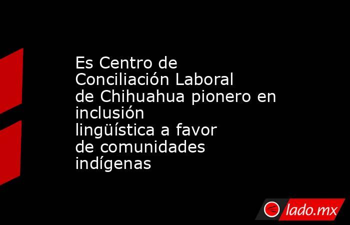 Es Centro de Conciliación Laboral de Chihuahua pionero en inclusión lingüística a favor de comunidades indígenas. Noticias en tiempo real