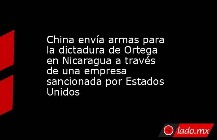 China envía armas para la dictadura de Ortega en Nicaragua a través de una empresa sancionada por Estados Unidos. Noticias en tiempo real