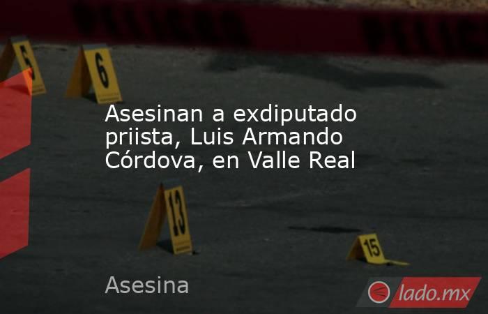 Asesinan a exdiputado priista, Luis Armando Córdova, en Valle Real. Noticias en tiempo real