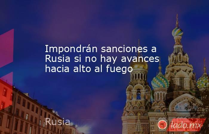 Impondrán sanciones a Rusia si no hay avances hacia alto al fuego. Noticias en tiempo real