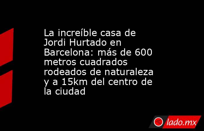 La increíble casa de Jordi Hurtado en Barcelona: más de 600 metros cuadrados rodeados de naturaleza y a 15km del centro de la ciudad. Noticias en tiempo real