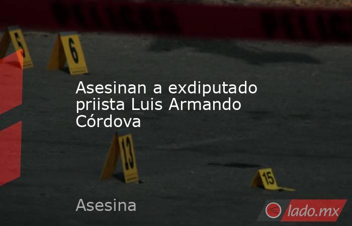 Asesinan a exdiputado priista Luis Armando Córdova. Noticias en tiempo real