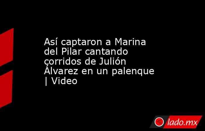 Así captaron a Marina del Pilar cantando corridos de Julión Álvarez en un palenque | Video. Noticias en tiempo real