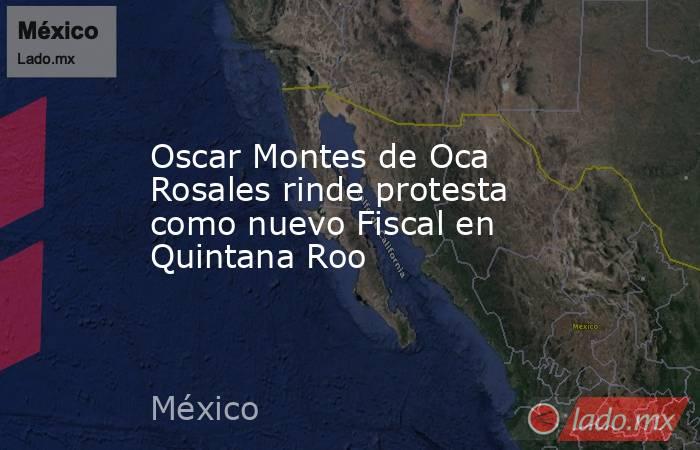 Oscar Montes de Oca Rosales rinde protesta como nuevo Fiscal en Quintana Roo. Noticias en tiempo real