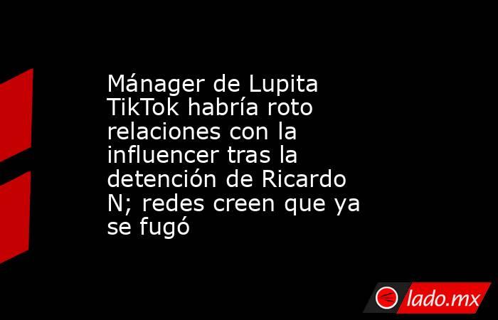 Mánager de Lupita TikTok habría roto relaciones con la influencer tras la detención de Ricardo N; redes creen que ya se fugó. Noticias en tiempo real