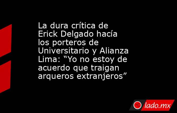 La dura crítica de Erick Delgado hacía los porteros de Universitario y Alianza Lima: “Yo no estoy de acuerdo que traigan arqueros extranjeros” . Noticias en tiempo real