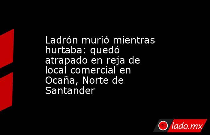 Ladrón murió mientras hurtaba: quedó atrapado en reja de local comercial en Ocaña, Norte de Santander . Noticias en tiempo real