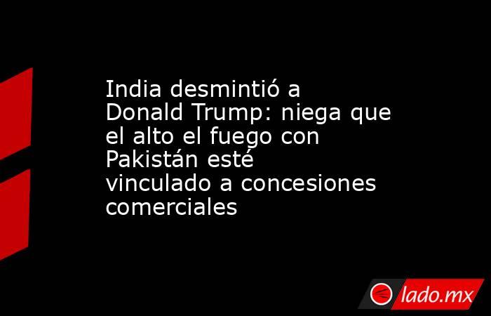 India desmintió a Donald Trump: niega que el alto el fuego con Pakistán esté vinculado a concesiones comerciales. Noticias en tiempo real