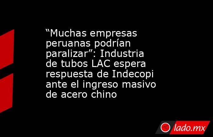 “Muchas empresas peruanas podrían paralizar”: Industria de tubos LAC espera respuesta de Indecopi ante el ingreso masivo de acero chino. Noticias en tiempo real
