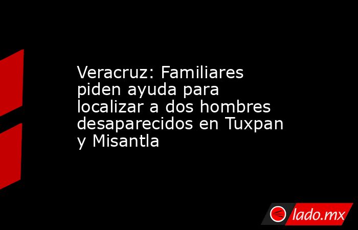 Veracruz: Familiares piden ayuda para localizar a dos hombres desaparecidos en Tuxpan y Misantla. Noticias en tiempo real
