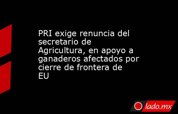 PRI exige renuncia del secretario de Agricultura, en apoyo a ganaderos afectados por cierre de frontera de EU. Noticias en tiempo real