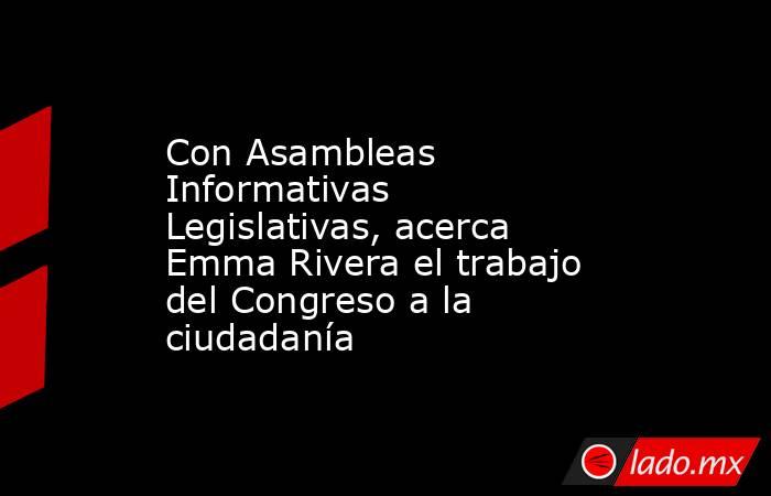 Con Asambleas Informativas Legislativas, acerca Emma Rivera el trabajo del Congreso a la ciudadanía. Noticias en tiempo real