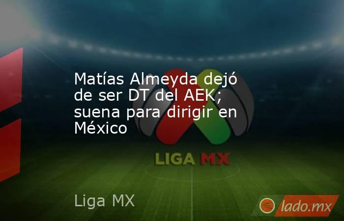 Matías Almeyda dejó de ser DT del AEK; suena para dirigir en México. Noticias en tiempo real
