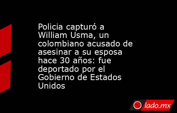Policia capturó a William Usma, un colombiano acusado de asesinar a su esposa hace 30 años: fue deportado por el Gobierno de Estados Unidos . Noticias en tiempo real