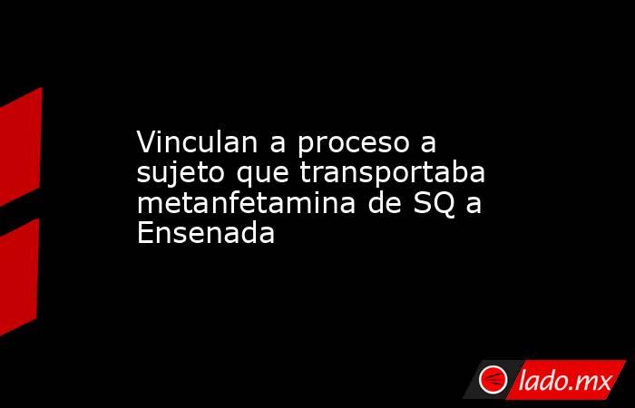 Vinculan a proceso a sujeto que transportaba metanfetamina de SQ a Ensenada. Noticias en tiempo real