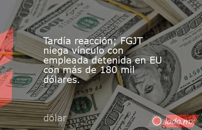 Tardía reacción; FGJT niega vínculo con empleada detenida en EU con más de 180 mil dólares.. Noticias en tiempo real