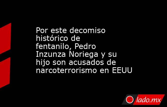Por este decomiso histórico de fentanilo, Pedro Inzunza Noriega y su hijo son acusados de narcoterrorismo en EEUU. Noticias en tiempo real