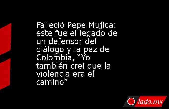 Falleció Pepe Mujica: este fue el legado de un defensor del diálogo y la paz de Colombia, “Yo también creí que la violencia era el camino”. Noticias en tiempo real
