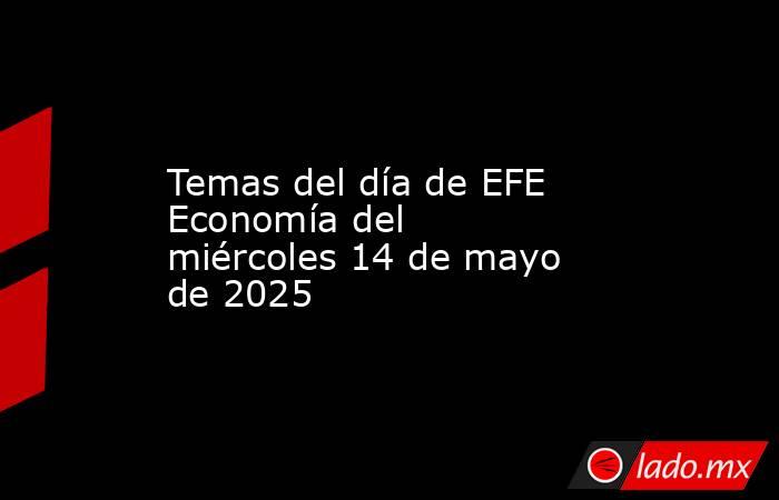 Temas del día de EFE Economía del miércoles 14 de mayo de 2025. Noticias en tiempo real