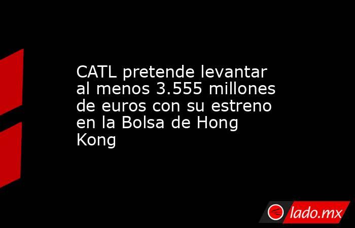 CATL pretende levantar al menos 3.555 millones de euros con su estreno en la Bolsa de Hong Kong. Noticias en tiempo real