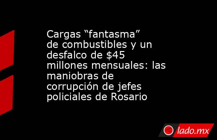 Cargas “fantasma” de combustibles y un desfalco de $45 millones mensuales: las maniobras de corrupción de jefes policiales de Rosario. Noticias en tiempo real