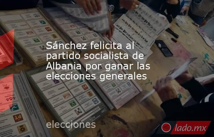 Sánchez felicita al partido socialista de Albania por ganar las elecciones generales. Noticias en tiempo real