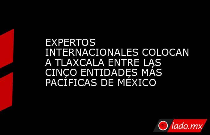 EXPERTOS INTERNACIONALES COLOCAN A TLAXCALA ENTRE LAS CINCO ENTIDADES MÁS PACÍFICAS DE MÉXICO. Noticias en tiempo real