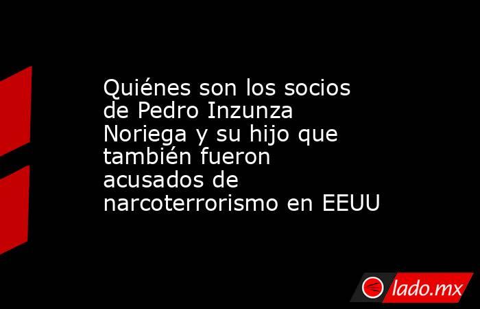 Quiénes son los socios de Pedro Inzunza Noriega y su hijo que también fueron acusados de narcoterrorismo en EEUU. Noticias en tiempo real