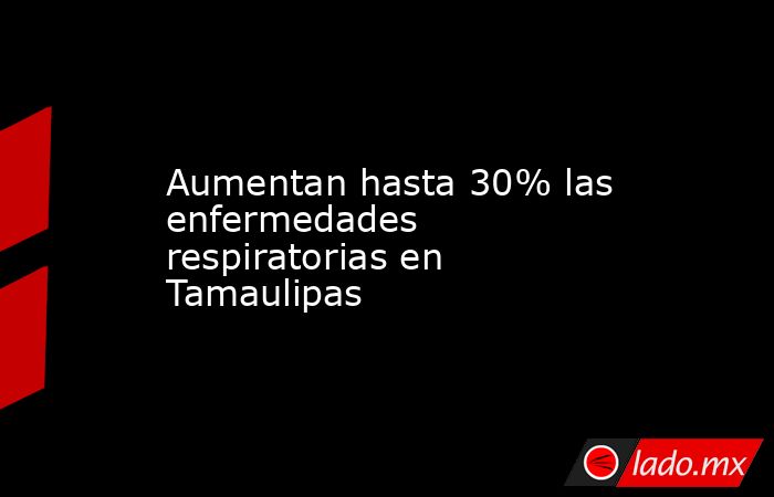 Aumentan hasta 30% las enfermedades respiratorias en Tamaulipas. Noticias en tiempo real
