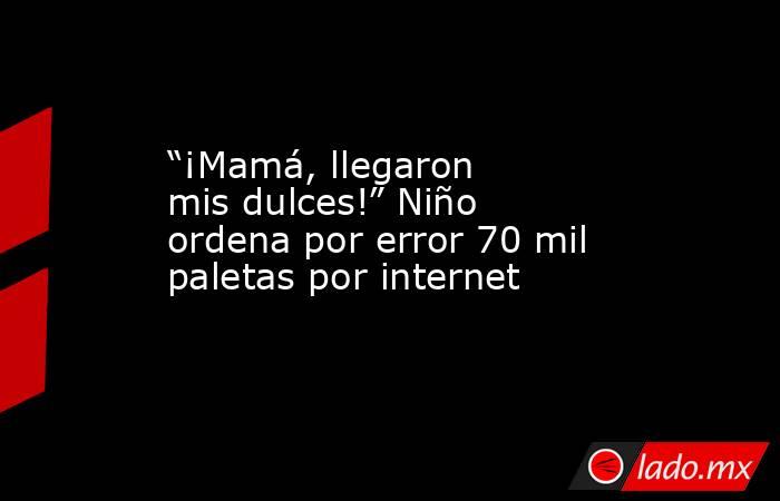 “¡Mamá, llegaron mis dulces!” Niño ordena por error 70 mil paletas por internet. Noticias en tiempo real