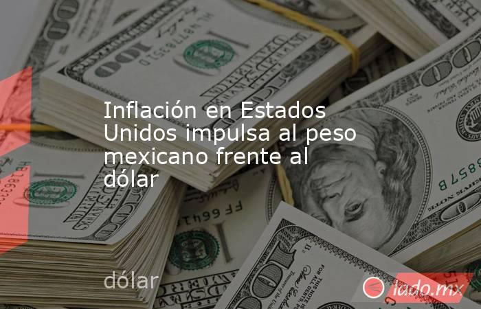 Inflación en Estados Unidos impulsa al peso mexicano frente al dólar. Noticias en tiempo real