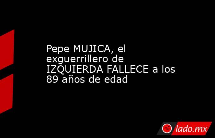 Pepe MUJICA, el exguerrillero de IZQUIERDA FALLECE a los 89 años de edad. Noticias en tiempo real