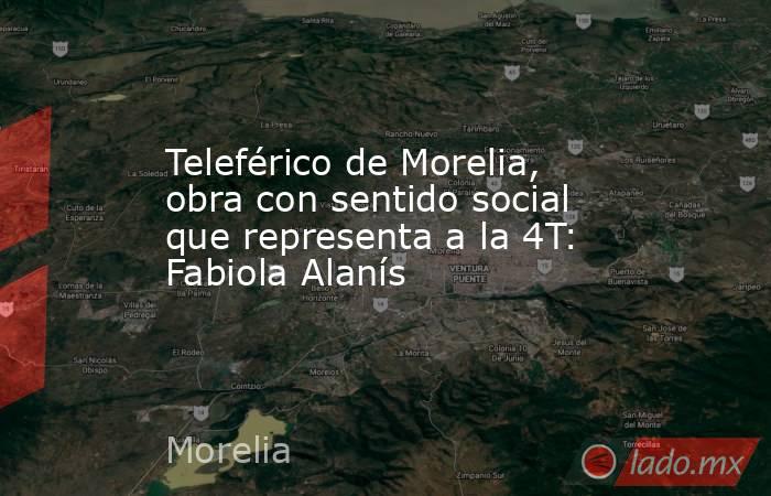 Teleférico de Morelia, obra con sentido social que representa a la 4T: Fabiola Alanís. Noticias en tiempo real