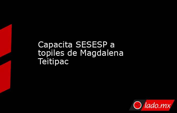 Capacita SESESP a topiles de Magdalena Teitipac. Noticias en tiempo real
