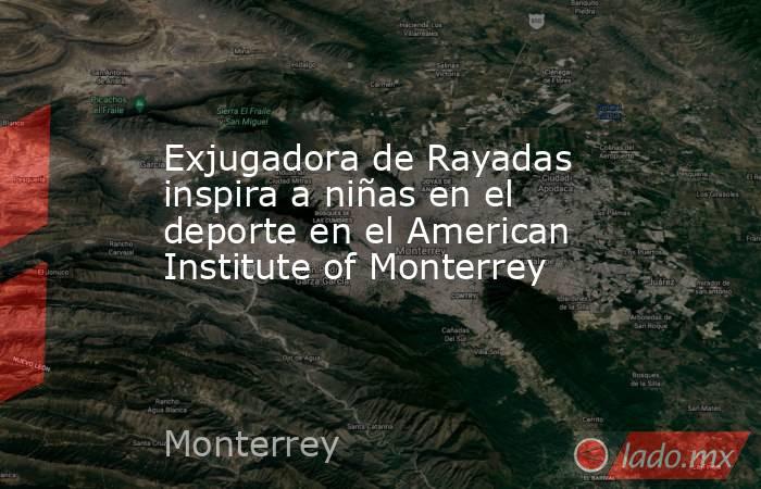 Exjugadora de Rayadas inspira a niñas en el deporte en el American Institute of Monterrey. Noticias en tiempo real