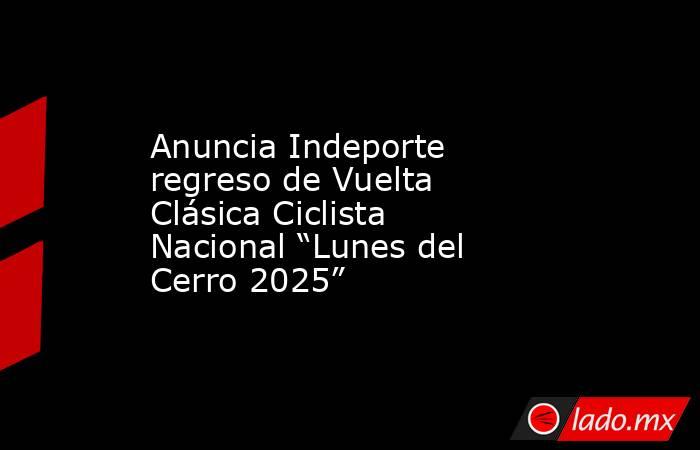 Anuncia Indeporte regreso de Vuelta Clásica Ciclista Nacional “Lunes del Cerro 2025”. Noticias en tiempo real