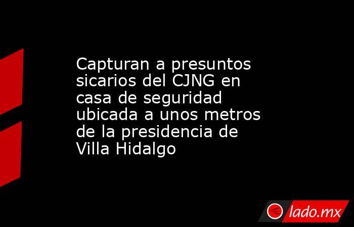 Capturan a presuntos sicarios del CJNG en casa de seguridad ubicada a unos metros de la presidencia de Villa Hidalgo. Noticias en tiempo real