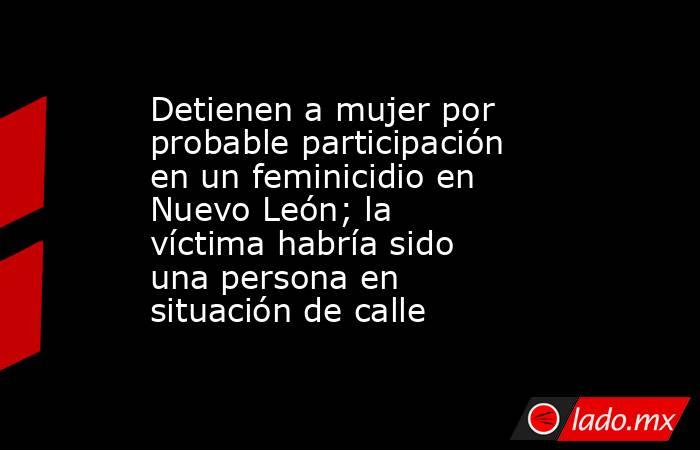 Detienen a mujer por probable participación en un feminicidio en Nuevo León; la víctima habría sido una persona en situación de calle. Noticias en tiempo real