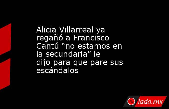 Alicia Villarreal ya regañó a Francisco Cantú “no estamos en la secundaria” le dijo para que pare sus escándalos . Noticias en tiempo real