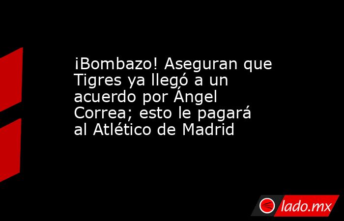 ¡Bombazo! Aseguran que Tigres ya llegó a un acuerdo por Ángel Correa; esto le pagará al Atlético de Madrid. Noticias en tiempo real