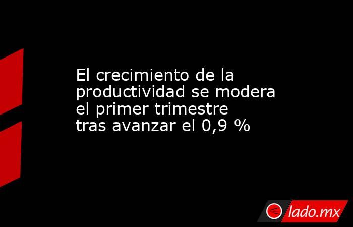 El crecimiento de la productividad se modera el primer trimestre tras avanzar el 0,9 %. Noticias en tiempo real