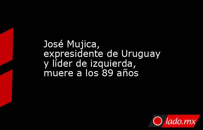 José Mujica, expresidente de Uruguay y líder de izquierda, muere a los 89 años. Noticias en tiempo real