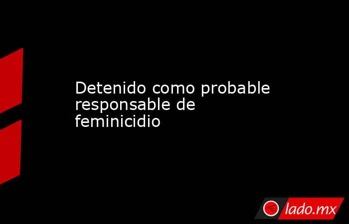 Detenido como probable responsable de feminicidio. Noticias en tiempo real