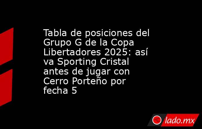 Tabla de posiciones del Grupo G de la Copa Libertadores 2025: así va Sporting Cristal antes de jugar con Cerro Porteño por fecha 5. Noticias en tiempo real