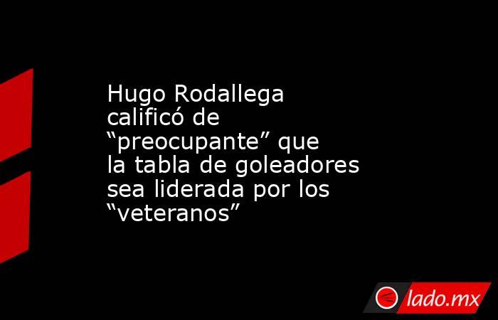 Hugo Rodallega calificó de “preocupante” que la tabla de goleadores sea liderada por los “veteranos”. Noticias en tiempo real
