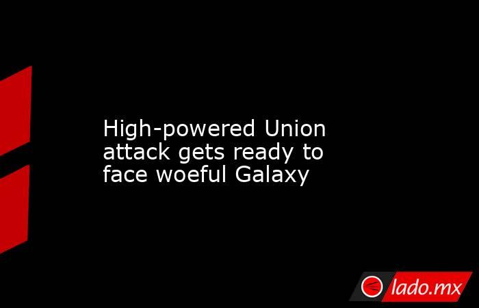             High-powered Union attack gets ready to face woeful Galaxy        . Noticias en tiempo real