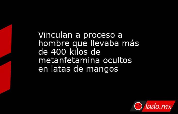 Vinculan a proceso a hombre que llevaba más de 400 kilos de metanfetamina ocultos en latas de mangos. Noticias en tiempo real