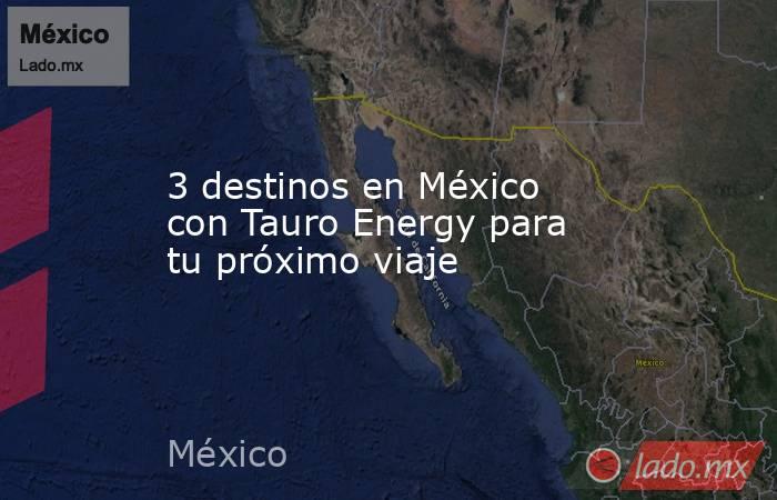 3 destinos en México con Tauro Energy para tu próximo viaje. Noticias en tiempo real