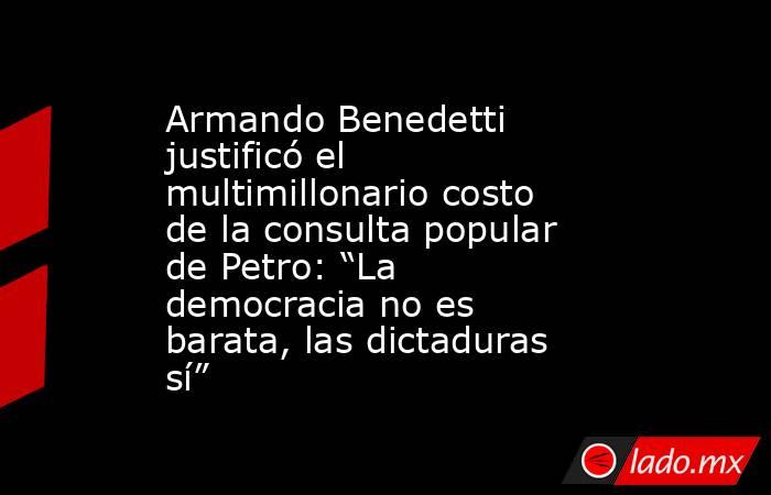 Armando Benedetti justificó el multimillonario costo de la consulta popular de Petro: “La democracia no es barata, las dictaduras sí” . Noticias en tiempo real