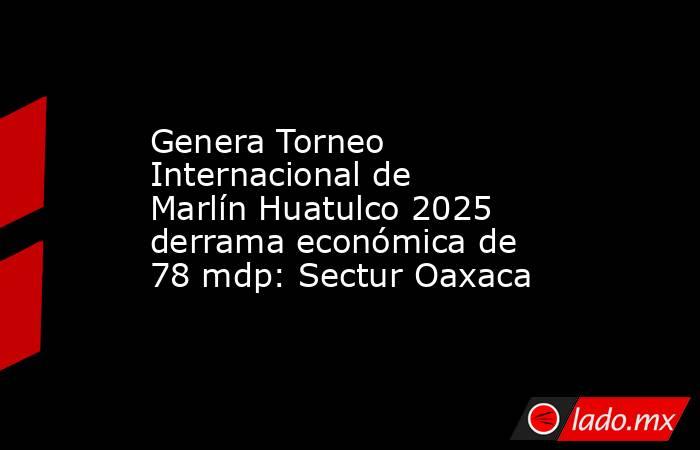 Genera Torneo Internacional de Marlín Huatulco 2025 derrama económica de 78 mdp: Sectur Oaxaca. Noticias en tiempo real